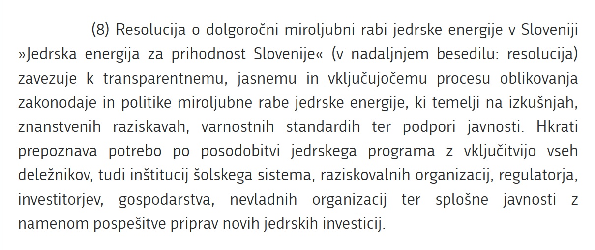 Resolucija o dolgoročni miroljubni rabi jedrske energije v Sloveniji »Jedrska energija za prihodnost Slovenije« (v nadaljnjem besedilu: resolucija) zavezuje k transparentnemu, jasnemu in vključujočemu procesu oblikovanja zakonodaje in politike miroljubne rabe jedrske energije, ki temelji na izkušnjah, znanstvenih raziskavah, varnostnih standardih ter podpori javnosti. Hkrati prepoznava potrebo po posodobitvi jedrskega programa z vključitvijo vseh deležnikov, tudi inštitucij šolskega sistema, raziskovalnih organizacij, regulatorja, investitorjev, gospodarstva, nevladnih organizacij ter splošne javnosti z namenom pospešitve priprav novih jedrskih investicij.